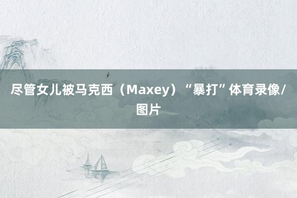 尽管女儿被马克西（Maxey）“暴打”体育录像/图片